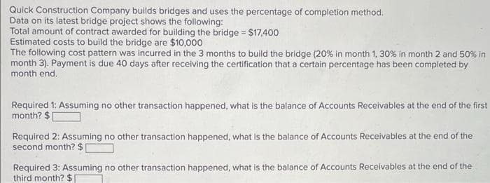 Quick Construction Company builds bridges and uses the percentage of completion method.
Data on its latest bridge project shows the following:
Total amount of contract awarded for building the bridge = $17,400
Estimated costs to build the bridge are $10,000
The following cost pattern was incurred in the 3 months to build the bridge (20% in month 1, 30% in month 2 and 50% in
month 3). Payment is due 40 days after receiving the certification that a certain percentage has been completed by
month end.
Required 1: Assuming no other transaction happened, what is the balance of Accounts Receivables at the end of the first
month? $
Required 2: Assuming no other transaction happened, what is the balance of Accounts Receivables at the end of the
second month? $
Required 3: Assuming no other transaction happened, what is the balance of Accounts Receivables at the end of the
third month? $