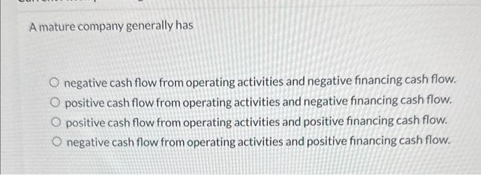 A mature company generally has
O negative cash flow from operating activities and negative financing cash flow.
O positive cash flow from operating activities and negative financing cash flow.
O positive cash flow from operating activities and positive financing cash flow.
O negative cash flow from operating activities and positive financing cash flow.