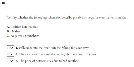 18.
Identify whether the following schenarios describe positive or negative externalites or neither.
A. Positive Externalities
B. Neither
C. Negative Externalities
1. Pollutants into the river ruin the fishing for your town
2. The city renovates a run down neighborhood next to yours
3. The price of potatoes rises due to bad weather