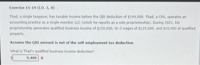 Exercise 15-19 (LO. 3, 4)
Thad, a single taxpayer, has taxable income before the QBI deduction of $194,900. Thad, a CPA, operates an
accounting practice as a single member LLC (which he reports as a sole proprietorship). During 2021, his
proprietorship generates qualified business income of $150,000, W-2 wages of $125,000, and $10,000 of qualified
property.
Assume the QBI amount is net of the self-employment tax deduction.
What is Thad's qualified business income deduction?
9,480 X