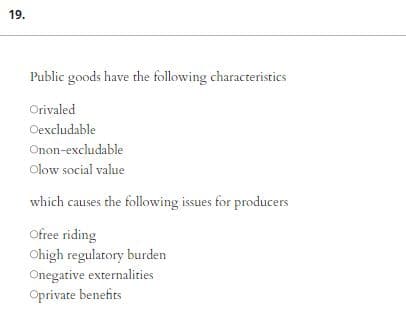 19.
Public goods have the following characteristics
Orivaled
Oexcludable
Onon-excludable
Olow social value
which causes the following issues for producers
Ofree riding
Ohigh regulatory burden
Onegative externalities
Oprivate benefits