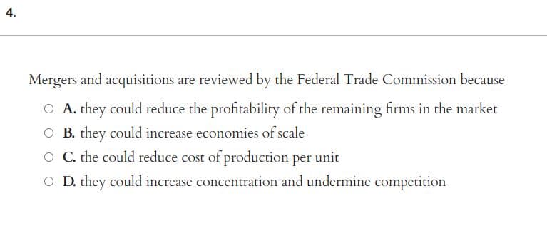 4.
Mergers and acquisitions are reviewed by the Federal Trade Commission because
O A. they could reduce the profitability of the remaining firms in the market
O B. they could increase economies of scale
O C. the could reduce cost of production per unit
O D. they could increase concentration and undermine competition