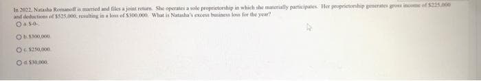 In 2022, Natasha Romanoff is married and files a joint return. She operates a sole proprietorship in which she materially participates. Her proprietorship generates gross income of $225.000
and deductions of $525,000, resulting in a loss of $300,000. What is Natasha's excess business loss for the year?
0.5-0.
Ob1300,000
Oc$250,000
Od$30,000