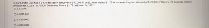 In 2021, Peter Quill had a 5 179 deduction carryover of $40,000. In 2022, Peter elected 5 179 for an asset acquired at a cost of $120,000. Peter's $ 179 business income
imitation for 2022 is $130.000. Determine Peter's § 179 deduction for 2022
O a $25,000
Ob $115,000
Oc$130,000
Od $140,000