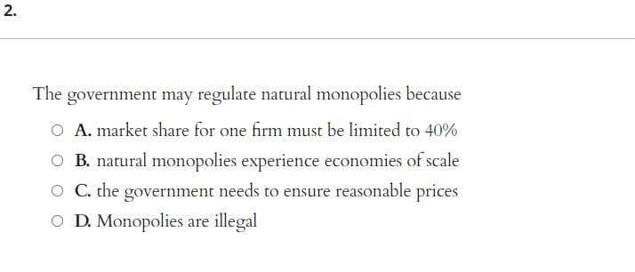 2.
The government may regulate natural monopolies because
A. market share for one firm must be limited to 40%
B. natural monopolies experience economies of scale
O C. the government needs to ensure reasonable prices
O D. Monopolies are illegal