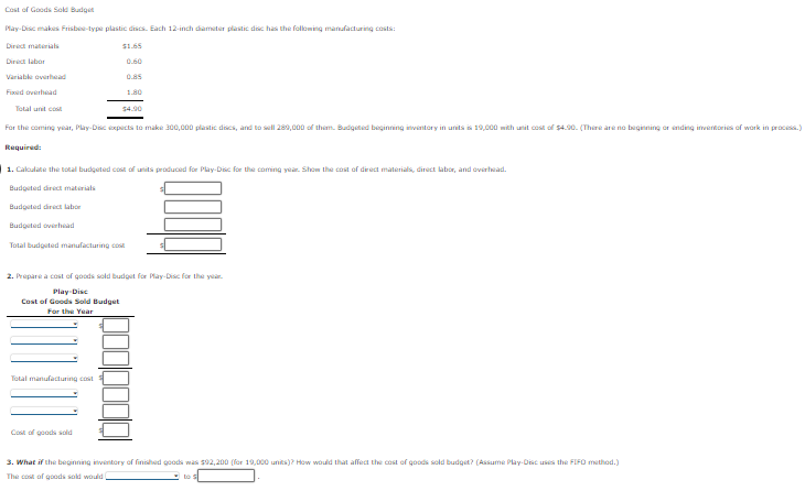 Cost of Goods Sold Budget
Play-Disc
makes Frisbee-type plastic discs. Each 12-inch diameter plastic disc has the following manufacturing costs:
Direct materials
Direct labor
Variable overhead
Fixed overhead
$1.65
0.60
0.85
Total unit cost
For the coming year, Play-Disc expects to make 300,000 plastic discs, and to sell 289,000 of them. Budgeted beginning inventory in units is 19,000 with unit cost of $4.90. (There are no beginning or ending inventories of work in process.)
Required:
1.80
$4.90
1. Calculate the total budgeted cost of units produced for Play-Disc for the coming year. Show the cost of direct materials, direct labor, and overhead.
Budgeted direct materials.
Budgeted direct labor
Budgeted overhead
Total budgeted manufacturing cost
Total manufacturing cost
Cost of goods sold
2. Prepare a cost of goods sold budget for Play-Disc for the year.
Play-Disc
Cost of Goods Sold Budget
For the Year
3. What if the beginning inventory of finished goods was $92,200 (for 19,000 units)? How would that affect the cost of goods sold budget? (Assume Play-Disc uses the FIFO method.)
The cost of goods sold would
to