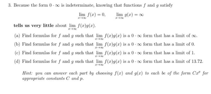 3. Because the form 0-∞ is indeterminate, knowing that functions f and g satisfy
lim f(x) = 0,
lim g(x) = ∞
#4X
848
tells us very little about lim f(x)g(x).
14x
(a) Find formulas for f and g such that lim f(x)g(x) is a 0-∞ form that has a limit of ∞o.
148
(b) Find formulas for f and g such that lim f(x)g(x) is a 0-∞ form that has a limit of 0.
148
(c) Find formulas for f and g such that lim f(x)g(x) is a 0. ∞o form that has a limit of 1.
(d) Find formulas for f and g such that lim f(x)g(x) is a 0-∞ form that has a limit of 13.72.
148
Hint: you can answer each part by choosing f(x) and g(x) to each be of the form Cr" for
appropriate constants C and p.