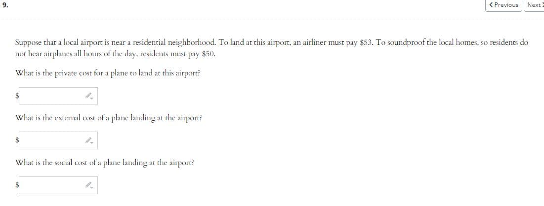 9.
9.
Suppose that a local airport is near a residential neighborhood. To land at this airport, an airliner must pay $53. To soundproof the local homes, so residents do
not hear airplanes all hours of the day, residents must pay $50.
What is the private cost for a plane to land at this airport?
What is the external cost of a plane landing at the airport?
9.
< Previous
What is the social cost of a plane landing at the airport?
Next X