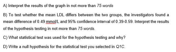 A) Interpret the results of the graph in not more than 75 words
B) To test whether the mean LDL differs between the two groups, the investigators found a
mean difference of 0.49 mmol/L and 95% confidence interval of 0.39-0.59. Interpret the results
of the hypothesis testing in not more than 75 words.
C) What statistical test was used for the hypothesis testing and why?
D) Write a null hypothesis for the statistical test you selected in Q1C.