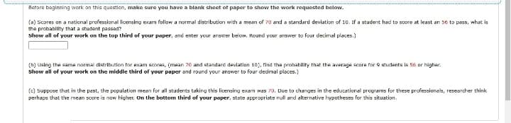 Before beginning work on this question, make sure you have a blank sheet of paper to show the work requested below.
(a) Scores on a national professional licensing exam follow a normal distribution with a mean of 70 and a standard deviation of 10. If a student had to score at least an 56 to pass, what is
the probability that a student passed?
Show all of your work on the top third of your paper, and enter your answer below. Round your answer to four decimal places.)
(b) Using the same normal distribution for exam scores, (mean 70 and standard deviation 10), find the probability that the average score for 9 students is 56 or higher.
Show all of your work on the middle third of your paper and round your answer to four decimal places.)
(c) Suppose that in the past, the population mean for all students taking this licensing exam was 70. Due to changes in the educational programs for these professionals, researcher think
perhaps that the mean score is now higher. On the bottom third of your paper, state appropriate null and alternative hypotheses for this situation.