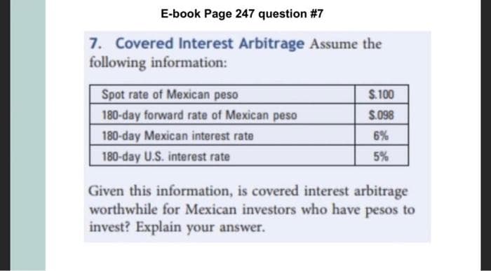 E-book Page 247 question #7
7. Covered Interest Arbitrage Assume the
following information:
Spot rate of Mexican peso
180-day forward rate of Mexican peso
180-day Mexican interest rate
180-day U.S. interest rate
$.100
$.098
6%
5%
Given this information, is covered interest arbitrage
worthwhile for Mexican investors who have pesos to
invest? Explain your answer.