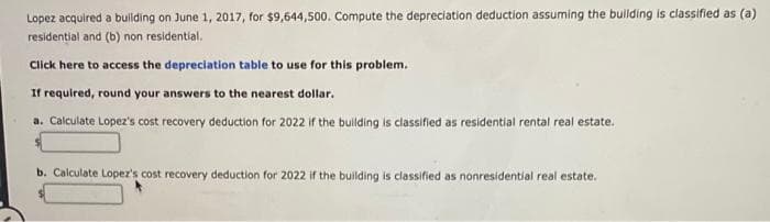 Lopez acquired a building on June 1, 2017, for $9,644,500. Compute the depreciation deduction assuming the building is classified as (a)
residential and (b) non residential.
Click here to access the depreciation table to use for this problem.
If required, round your answers to the nearest dollar.
a. Calculate Lopez's cost recovery deduction for 2022 if the building is classified as residential rental real estate.
b. Calculate Lopez's cost recovery deduction for 2022 if the building is classified as nonresidential real estate.