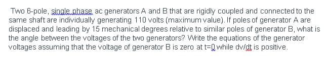 Two 6-pole, sinale.phase ac generators A and B that are rigidly coupled and connected to the
same shaft are individually generating 110 volts (maximum value). If poles of generator A are
displaced and leading by 15 mechanical degrees relative to similar poles of generator B, what is
the angle between the voltages of the two generators? Write the equations of the generator
voltages assuming that the voltage of generator B is zero at t=Q while dvidt is positive.
