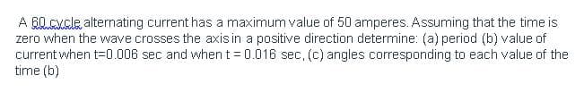 A G0.Cycle alternating current has a maximum value of 50 amperes. Assuming that the time is
zero when the wave crosses the axis in a positive direction determine: (a) period (b) value of
current when t=0.006 sec and when t = 0.016 sec, (c) angles corresponding to each value of the
time (b)
