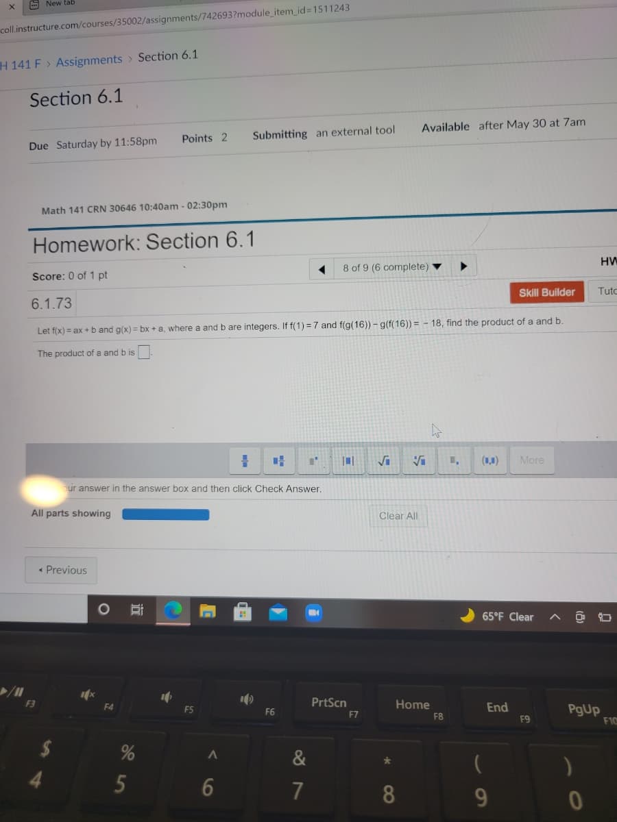 - New tab
coll.instructure.com/courses/35002/assignments/742693?module_item_id3D1511243
H 141 F > Assignments > Section 6.1
Section 6.1
Available after May 30 at 7am
Points 2
Submitting an external tool
Due Saturday by 11:58pm
Math 141 CRN 30646 10:40am - 02:30pm
Homework: Section 6.1
HW
8 of 9 (6 complete)
Score: 0 of 1 pt
Skill Builder
Tuto
6.1.73
Let f(x) = ax +b and g(x) = bx +a, where
and b are integers. If f(1) = 7 and f(g(16)) – g(f(16)) = - 18, find the product of a and b.
The product of a and b is
(1,1)
More
bur answer in the answer box and then click Check Answer.
All parts showing
Clear All
• Previous
65°F Clear
F3
PrtScn
Home
End
PgUp
F10
F5
F6
F7
F8
F9
2$
&
5
7
8.
