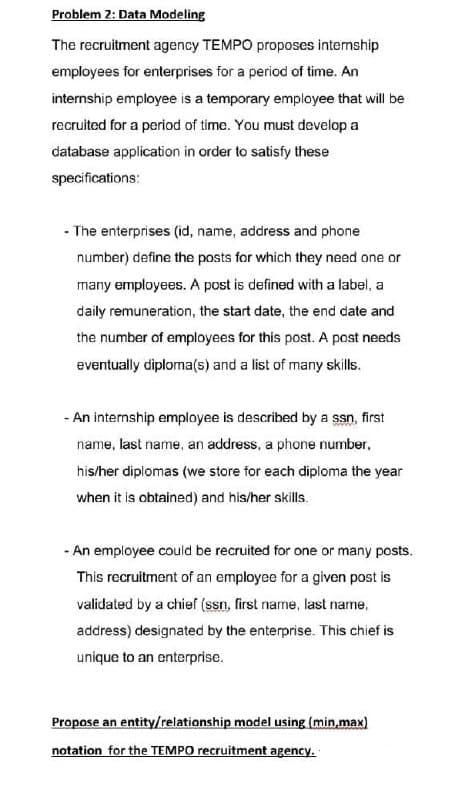 Problem 2: Data Modeling
The recruitment agency TEMPO proposes internship
employees for enterprises for a period of time. An
internship employee is a temporary employee that will be
recruited for a period of time. You must develop a
database application in order to satisfy these
specifications:
- The enterprises (id, name, address and phone
number) define the posts for which they need one or
many employees. A post is defined with a label, a
daily remuneration, the start date, the end date and
the number of employees for this post. A post needs
eventually diploma(s) and a list of many skills.
- An internship employee is described by a ssn, first
name, last name, an address, a phone number,
his/her diplomas (we store for each diploma the year
when it is obtained) and his/her skills.
- An employee could be recruited for one or many posts.
This recruitment of an employee for a given post is
validated by a chief (ssn, first name, last name,
address) designated by the enterprise. This chief is
unique to an enterprise.
Propose an entity/relationship model using (min,max)
notation for the TEMPO recruitment agency.
