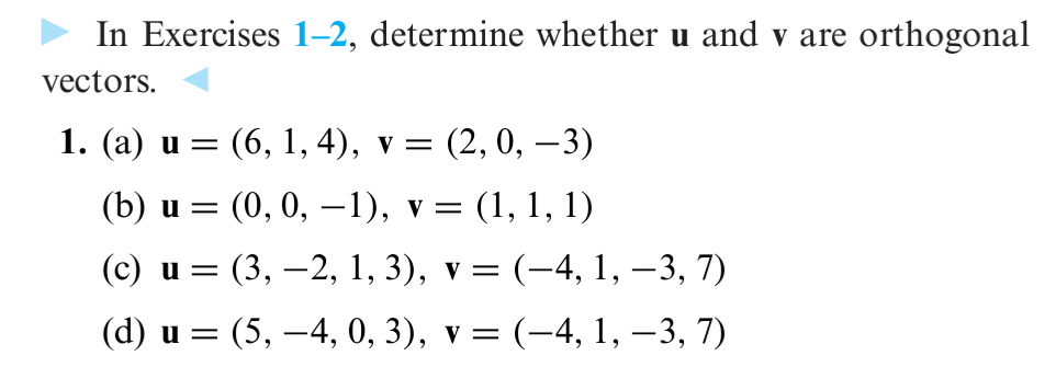 In Exercises 1-2, determine whether u and v are orthogonal
vectors.
1. (a) u = (6, 1, 4), v = (2, 0, −3)
(b) u =
(0, 0, −1), v = (1, 1, 1)
(c) u =
(3, −2, 1, 3), v = (–4, 1, −3, 7)
(d) u = (5,-4, 0, 3), v = = (−4, 1, −3, 7)