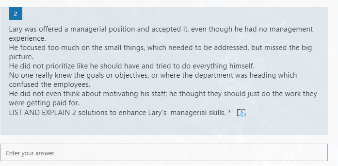 Lary was offered a managerial position and accepted it, even though he had no management
experience.
He focused too much on the small things, which needed to be addressed, but missed the big
picture.
He did not prioritize like he should have and tried to do everything himself.
No one really knew the goals or objectives, or where the department was heading which
confused the employees.
He did not even think about motivating his staff; he thought they should just do the work they
were getting paid for.
LIST AND EXPLAIN 2 solutions to enhance Lary's managerial
ills. * E
Enter your answer
