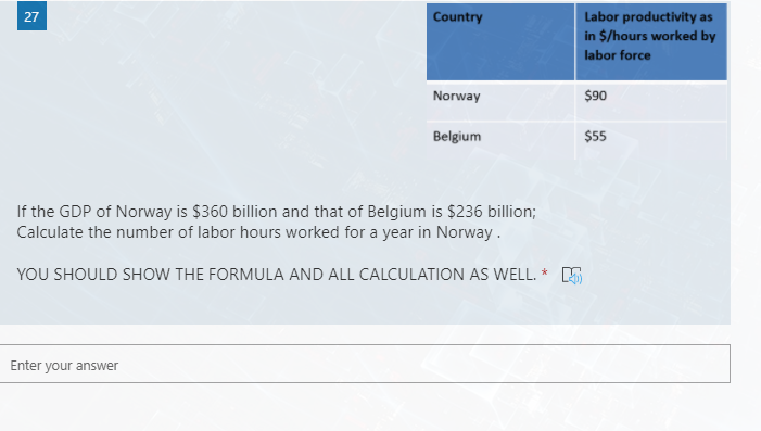 27
Country
Labor productivity as
in $/hours worked by
labor force
Norway
$90
Belgium
$55
If the GDP of Norway is $360 billion and that of Belgium is $236 billion;
Calculate the number of labor hours worked for a year in Norway .
YOU SHOULD SHOW THE FORMULA AND ALL CALCULATION AS WELL. * S
Enter your answer
