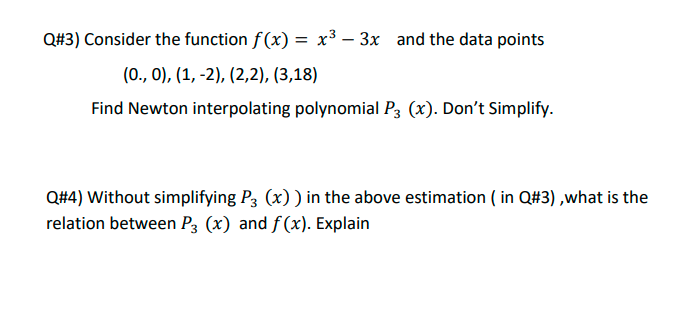 Q#3) Consider the function f(x) = x³ – 3x and the data points
(0., 0), (1, -2), (2,2), (3,18)
Find Newton interpolating polynomial P3 (x). Don't Simplify.
Q#4) Without simplifying P3 (x)) in the above estimation ( in Q#3) ,what is the
relation between P3 (x) and f(x). Explain
