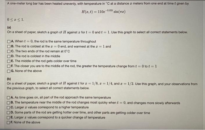 A one-meter long bar has been heated unevenly, with temperature in °C at a distance z meters from one end at time t given by
H(2, t) = 110e 0.06t sin(rz)
0 < <1.
(a)
On a sheet of paper, sketch a graph of H against z for t = 0 and t = 1. Use this graph to select all correct statements below.
A. When t = 0, the rod is the same temperature throughout
B. The rod is coldest at the r = 0 end, and warmest at the a = 1 and
C. The two ends of the rod remain at 0°C
D. The rod is coldest in the middle
E. The middle of the rod gets colder over time
F. The closer you are to the middle of the rod, the greater the temperature change from t = 0 to t = 1
G. None of the above
%3D
(b)
On a sheet of paper, sketch a graph of H against t for a= 1/8, a= 1/4, and a = 1/2. Use this graph, and your observations from
the previous graph, to select all correct statements below.
JA. As time goes on, all part of the rod approach the same temperature
B. The temperature near the middle of the rod changes most quicky when t = 0, and changes more slowly afterwards
C. Larger a values correspond to a higher temperature
D. Some parts of the rod are getting hotter over time, and other parts are getting colder over time
E. Larger z values correspond to a quicker change of temperature
F. None of the above
OOO D
