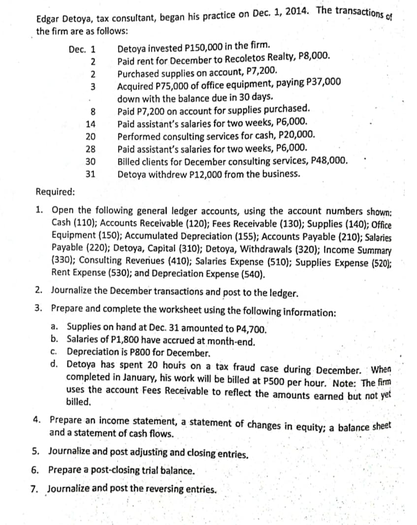 Edgar Detoya, tax consultant, began his practice on Dec. 1, 2014. The transactione .
the firm are as follows:
Detoya invested P150,000 in the firm.
Paid rent for December to Recoletos Realty, P8,000.
Purchased supplies on account, P7,200.
Acquired P75,000 of office equipment, paying P37,000
down with the balance due in 30 days.
Paid P7,200 on account for supplies purchased.
Paid assistant's salaries for two weeks, P6,000.
Performed consulting services for cash, P20,000.
Paid assistant's salaries for two weeks, P6,000.
Billed clients for December consulting services, P48,000.
Detoya withdrew P12,000 from the business.
Dec. 1
2
3
8.
14
20
28
30
31
Required:
1. Open the following general ledger accounts, using the account numbers shown:
Cash (110); Accounts Receivable (120); Fees Receivable (130); Supplies (140); Office
Equipment (150); Accumulated Depreciation (155); Accounts Payable (210); Salaries
Payable (220); Detoya, Capital (310); Detoya, Withdrawals (320); Income Summary
(330); Consulting Reveriues (410); Salaries Expense (510); Supplies Expense (520);
Rent Expense (530); and Depreciation Expense (540).
2. Journalize the December transactions and post to the ledger.
3. Prepare and complete the worksheet using the following information:
a. Supplies on hand at Dec. 31 amounted to P4,700.
b. Salaries of P1,800 have accrued at month-end.
c. Depreciation is P800 for December.
d. Detoya has spent 20 hours on a tax fraud case during December. When
completed in January, his work will be billed at P500 per hour. Note: The firm
uses the account Fees Receivable to reflect the amounts earned but not yet
billed,
4. Prepare an income statement, a statement of changes in equity: a balance sheet
and a statement of cash flows.
5. Journalize and post adjusting and closing entries.
6. Prepare a post-closing trial balance.
7. Journalize and post the reversing entries.
