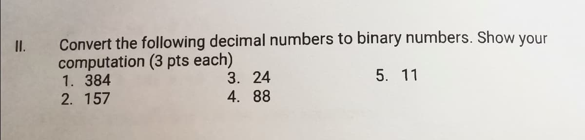 Convert the following decimal numbers to binary numbers. Show your
computation (3 pts each)
1. 384
2. 157
I.
5. 11
3. 24
4. 88
