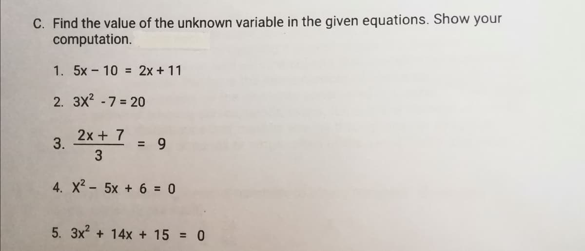 C. Find the value of the unknown variable in the given equations. Show your
computation.
1. 5x- 10 = 2x + 11
2. 3X2 -7 = 20
2x + 7
3.
= 9
3
4. X2 - 5x + 6 = 0
5. 3x + 14x + 15 = 0
%3D
