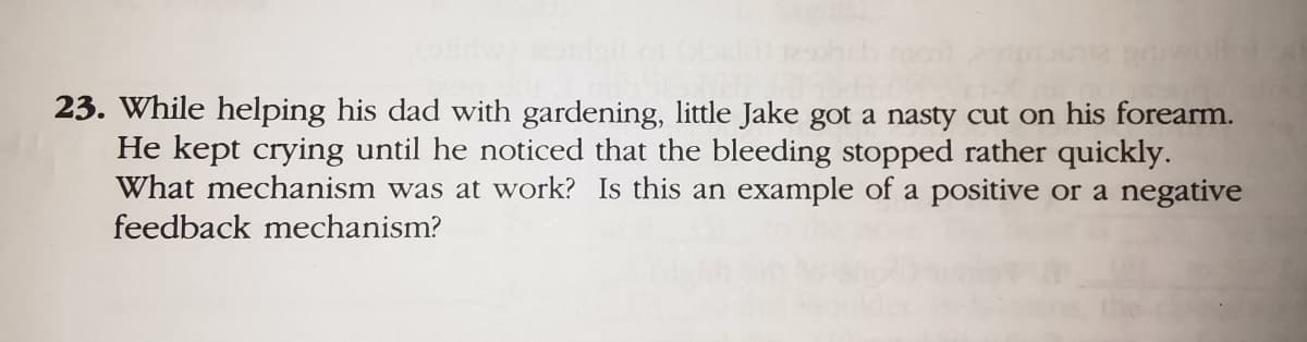 23. While helping his dad with gardening, little Jake got a nasty cut on his forearm.
He kept crying until he noticed that the bleeding stopped rather quickly.
What mechanism was at work? Is this an example of a positive or a negative
feedback mechanism?
