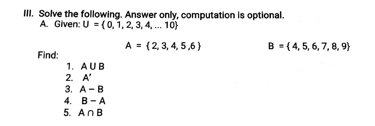 II. Solve the following. Answer only, computation is optional.
A. Given: U = { 0, 1, 2, 3, 4, ... 10}
A =
{2, 3, 4, 5,6 }
B = { 4, 5, 6, 7, 8, 9}
%3D
Find:
1. AUB
2. А'
3. А - В
4. В - А
5. AnB
