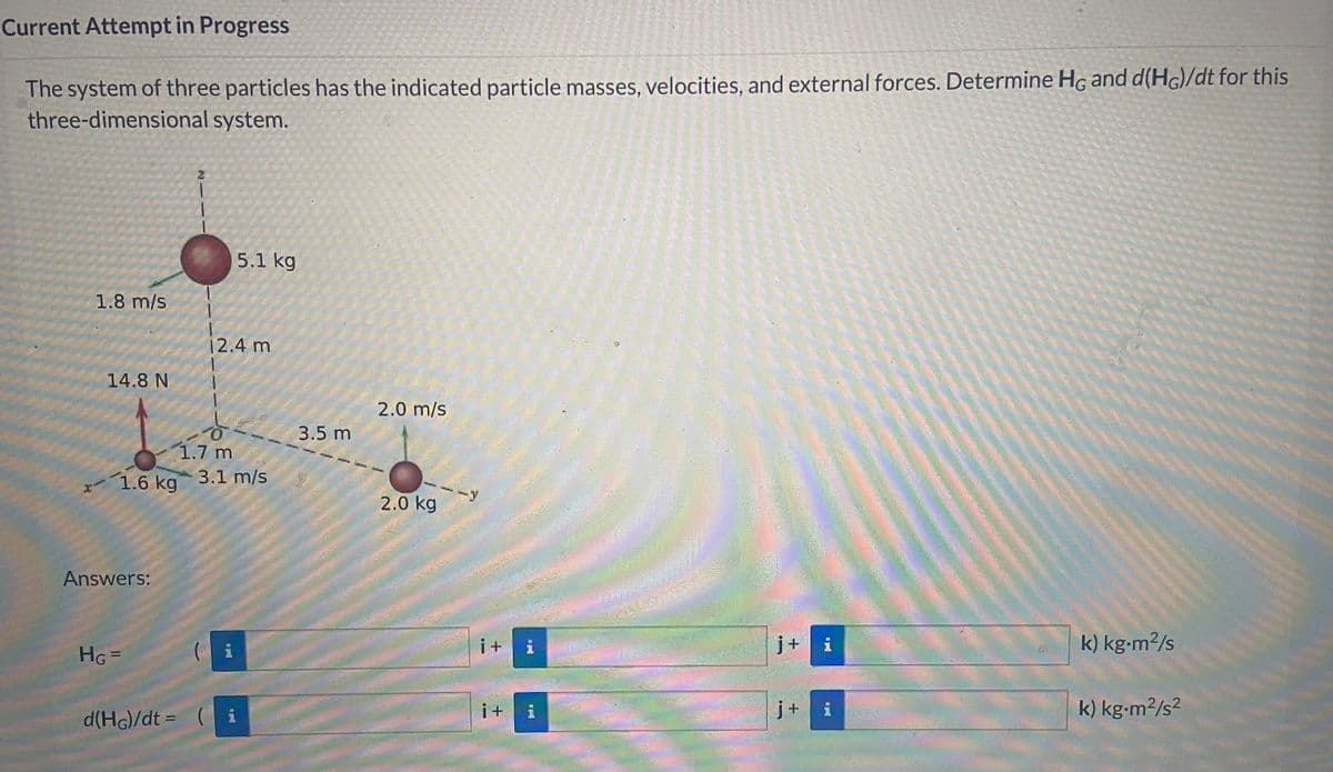 Current Attempt in Progress
The system of three particles has the indicated particle masses, velocities, and external forces. Determine Hc and d(Hc)/dt for this
three-dimensional system.
2
1.8 m/s
14.8 N
5.1 kg
12.4 m
ㅎ
3.5 m
1.7 m
13
x1.6 kg
3.1 m/s
Answers:
2.0 m/s
2.0 kg
--y
HG =
(
A
i+
i
j+
i
k) kg.m²/s
d(HG)/dt = (
i
i +
1
j+
i
k) kg.m²/s²