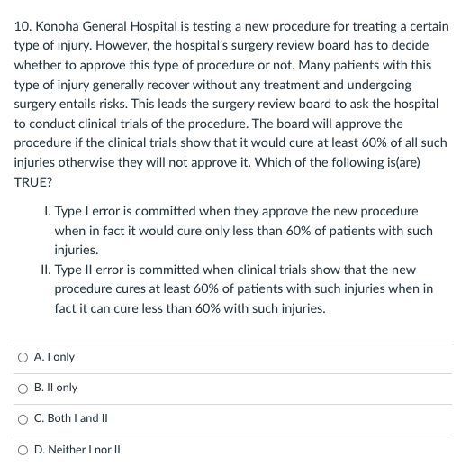 10. Konoha General Hospital is testing a new procedure for treating a certain
type of injury. However, the hospital's surgery review board has to decide
whether to approve this type of procedure or not. Many patients with this
type of injury generally recover without any treatment and undergoing
surgery entails risks. This leads the surgery review board to ask the hospital
to conduct clinical trials of the procedure. The board will approve the
procedure if the clinical trials show that it would cure at least 60% of all such
injuries otherwise they will not approve it. Which of the following is(are)
TRUE?
1. Type I error is committed when they approve the new procedure
when in fact it would cure only less than 60% of patients with such
injuries.
II. Type Il error is committed when clinical trials show that the new
procedure cures at least 60% of patients with such injuries when in
fact it can cure less than 60% with such injuries.
O A. I only
B. Il only
O C. Both I and II
O D. Neither I nor II
