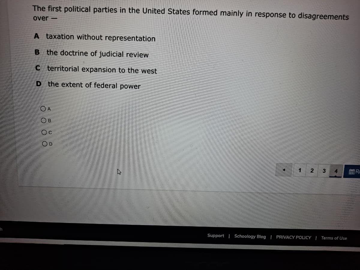 The first political parties in the United States formed mainly in response to disagreements
over -
A taxation without representation
B the doctrine of judicial review
C territorial expansion to the west
D the extent of federal power
O A
O B
OD
1.
2
3
第R
Support | Schoology Blog | PRIVACY POLICY | Terms of Use
