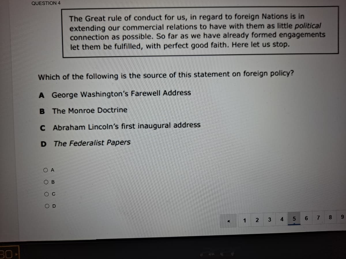 QUESTION 4
The Great rule of conduct for us, in regard to foreign Nations is in
extending our commercial relations to have with them as little political
connection as possible. So far as we have already formed engagements
let them be fulfilled, with perfect good faith. Here let us stop.
Which of the following is the source of this statement on foreign policy?
A George Washington's Farewell Address
B The Monroe Doctrine
C Abraham Lincoln's first inaugural address
D The Federalist Papers
O A
O B
ос
O D
1
4
7
8.
9.
30
