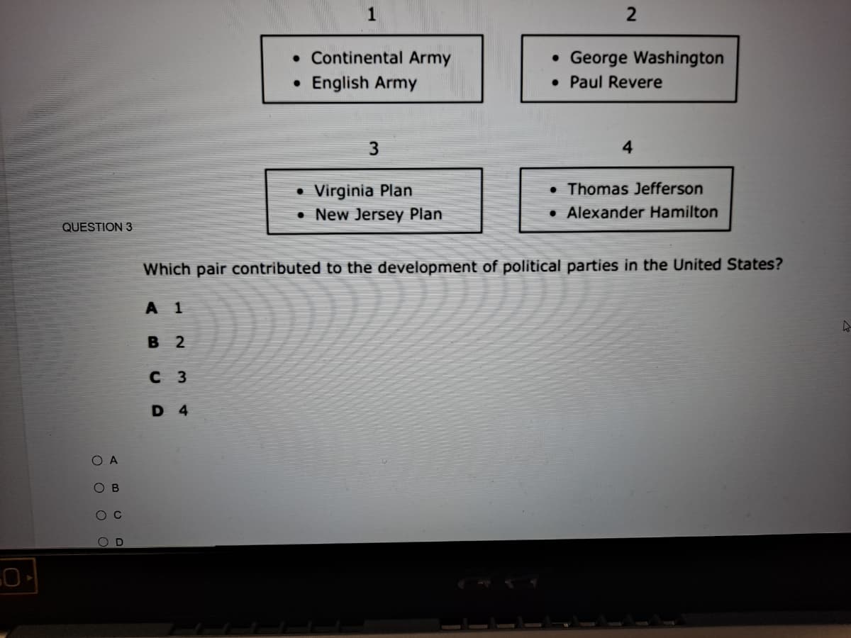 • Continental Army
• George Washington
• Paul Revere
English Army
4
• Thomas Jefferson
Virginia Plan
• New Jersey Plan
Alexander Hamilton
QUESTION 3
Which pair contributed to the development of political parties in the United States?
A 1
В 2
с з
D 4
B
O O O O
