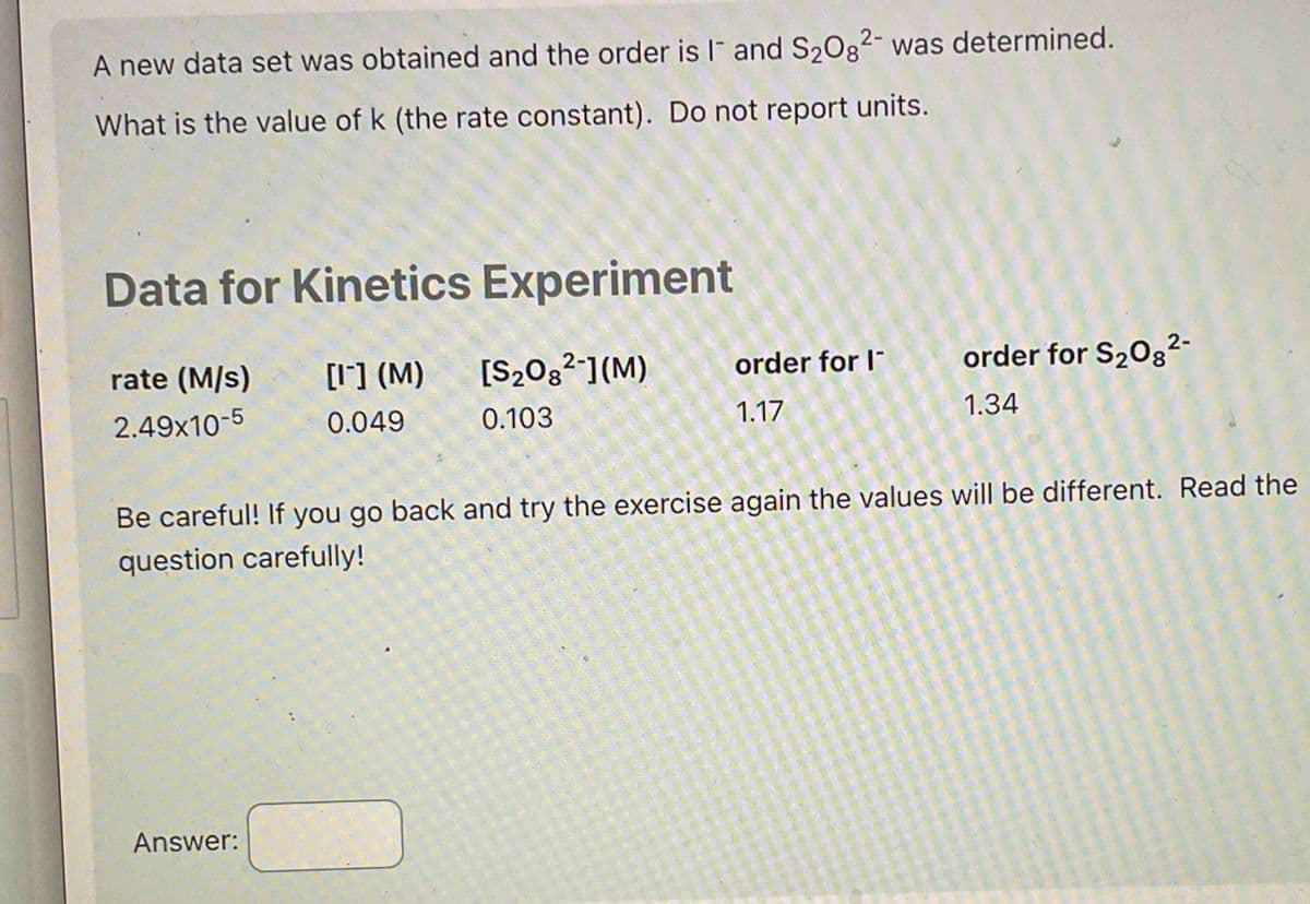 A new data set was obtained and the order is 1 and S₂08² was determined.
What is the value of k (the rate constant). Do not report units.
Data for Kinetics Experiment
rate (M/s)
2.49x10-5
[1] (M)
0.049
Answer:
[S₂08²-](M)
0.103
order for I
1.17
order for S₂08²-
1.34
Be careful! If you go back and try the exercise again the values will be different. Read the
question carefully!