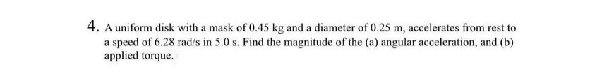 4. A uniform disk with a mask of 0.45 kg and a diameter of 0.25 m, accelerates from rest to
a speed of 6.28 rad/s in 5.0 s. Find the magnitude of the (a) angular acceleration, and (b)
applied torque.