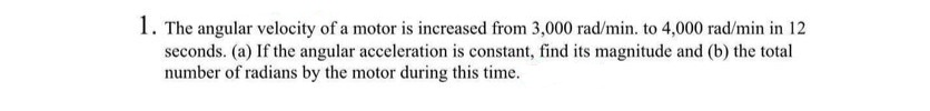 1. The angular velocity of a motor is increased from 3,000 rad/min. to 4,000 rad/min in 12
seconds. (a) If the angular acceleration is constant, find its magnitude and (b) the total
number of radians by the motor during this time.