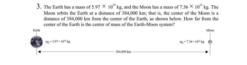 3. The Earth has a mass of 5.97 X 10²4 kg, and the Moon has a mass of 7.36 × 102 kg. The
Moon orbits the Earth at a distance of 384,000 km; that is, the center of the Moon is a
distance of 384,000 km from the center of the Earth, as shown below. How far from the
center of the Earth is the center of mass of the Earth-Moon system?
Earth
-5.97-104 kg
384,000 km
-7.36 102 kg
Moon