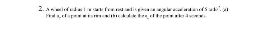 2. A wheel of radius 1 m starts from rest and is given an angular acceleration of 5 rad/s². (a)
Find a, of a point at its rim and (b) calculate the a of the point after 4 seconds.