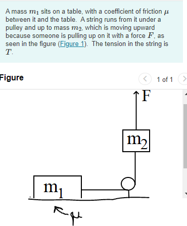 A mass m₁ sits on a table, with a coefficient of friction
between it and the table. A string runs from it under a
pulley and up to mass m2, which is moving upward
because someone is pulling up on it with a force F, as
seen in the figure (Figure 1). The tension in the string is
T.
Figure
m₁
< 1 of 1 >
F
m₂