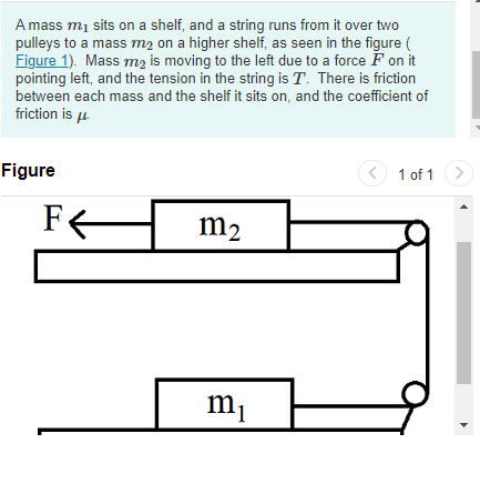 A mass m₁ sits on a shelf, and a string runs from it over two
pulleys to a mass m₂ on a higher shelf, as seen in the figure (
Figure 1). Mass m₂ is moving to the left due to a force F on it
pointing left, and the tension in the string is T. There is friction
between each mass and the shelf it sits on, and the coefficient of
friction is μ
Figure
F←
m2
m₁
1 of 1
>