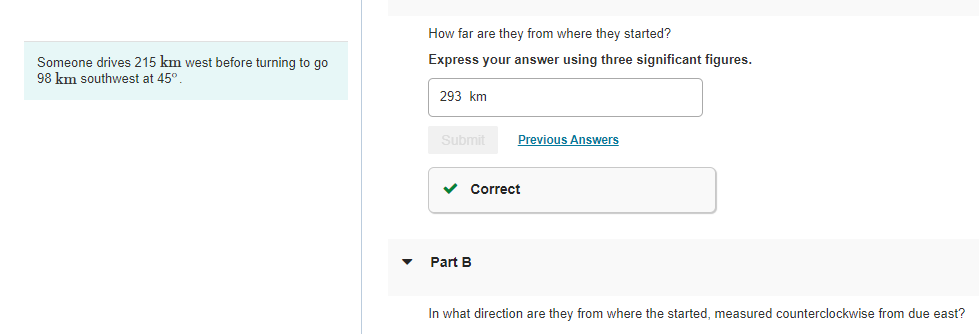 Someone drives 215 km west before turning to go
98 km southwest at 45°.
How far are they from where they started?
Express your answer using three significant figures.
293 km
Submit
Previous Answers
✓ Correct
Part B
In what direction are they from where the started, measured counterclockwise from due east?