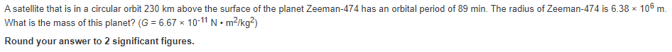 A satellite that is in a circular orbit 230 km above the surface of the planet Zeeman-474 has an orbital period of 89 min. The radius of Zeeman-474 is 6.38 x 106 m.
What is the mass of this planet? (G= 6.67 × 10-11 N. m²/kg²)
Round your answer to 2 significant figures.