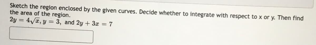 Sketch the region enclosed by the given curves. Decide whether to integrate with respect to x or y. Then find
the area of the region.
2y = 4/, y = 3, and 2y + 3x = 7
