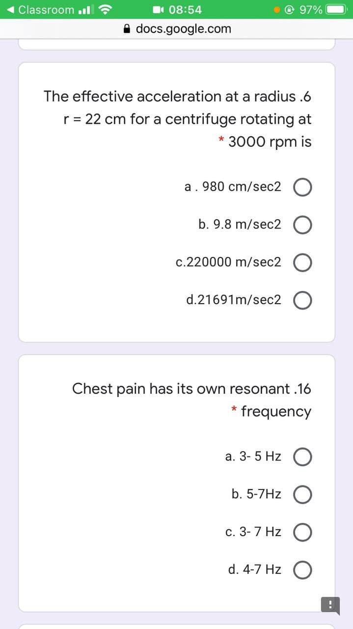 Classroom il ?
I 08:54
97%
A docs.google.com
The effective acceleration at a radius .6
r= 22 cm for a centrifuge rotating at
3000 rpm is
a. 980 cm/sec2
b. 9.8 m/sec2 O
c.220000 m/sec2
d.21691m/sec2 O
Chest pain has its own resonant .16
frequency
а. 3- 5 Hz O
b. 5-7Hz O
с. 3-7 Hz O
d. 4-7 Hz
