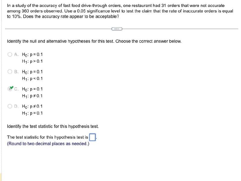 In a study of the accuracy of fast food drive-through orders, one restaurant had 31 orders that were not accurate
among 360 orders observed. Use a 0.05 significance level to test the claim that the rate of inaccurate orders is equal
to 10%. Does the accuracy rate appear to be acceptable?
Identify the null and alternative hypotheses for this test. Choose the correct answer below.
A. Ho: p = 0.1
H₁: p > 0.1
B. Ho: p=0.1
H₁: p< 0.1
C. Ho: p=0.1
H₁: p 0.1
D. Ho: p 0.1
H₁: p=0.1
Identify the test statistic for this hypothesis test.
The test statistic for this hypothesis test is
(Round to two decimal places as needed.)