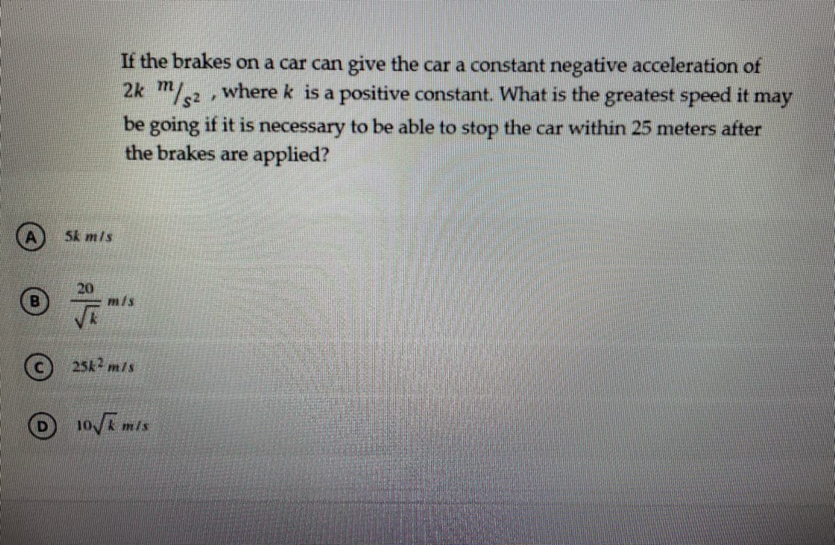 If the brakes on a car can give the car a constant negative acceleration of
2k m/2, where k is a positive constant. What is the greatest speed it may
be going if it is necessary to be able to stop the car within 25 meters after
the brakes are applied?
A) Sk m/s
20
m/s
(c) 25k2 m/s
10/ mis
