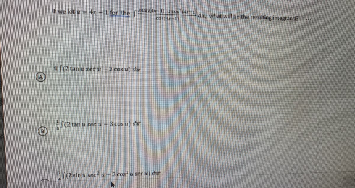 If we let u 4x-1 for the (2an(4x-1)-3 ros"(4x-1)
dx, what will be the resulting integrand?
cos(4x-1)
4 [(2 tan u seceu -3 cos u) du
u sec u- 3 cos u) du
j2 sin u sec2 u-3 cos u sec u) du-
