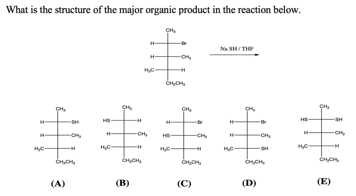 What is the structure of the major organic product in the reaction below.
CH3
Br
Na SH / THF
H
-CH3
H3C
H-
CH2CH3
CH3
CH3
CH3
CH3
CH3
HS
H-
HS
SH
SH
H-
Br
Br
CH3
CH3
H
CH3
HS
CH3
H-
-CH3
H3C
H3C
H3C
-H-
H3C•
-H-
H3C-
SH
CH2CH3
CH2CH3
CH2CH3
CH,CH3
ČHĄCH3
(А)
(В)
(С)
(D)
(E)
